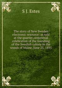 The story of New Sweden electronic resource: as told at the quarter centennial celebration of the founding of the Swedish colony in the woods of Maine, June 25, 1895
