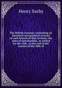 The British customs; containing an historical and practical account of each branch of that revenue; the rates of merchandize, as settled by the 12th . to the end of the session of the 30th of