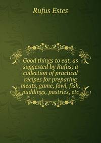Good things to eat, as suggested by Rufus; a collection of practical recipes for preparing meats, game, fowl, fish, puddings, pastries, etc.