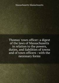 Thomas' town officer: a digest of the laws of Massachusetts in relation to the powers, duties, and liabilities of towns and of town officers : with the necessary forms
