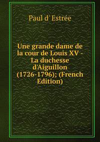 Une grande dame de la cour de Louis XV - La duchesse d'Aiguillon (1726-1796); (French Edition)
