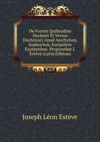 De Formis Quibusdam Dochmii Et Versus Dochmiaci Apud Aeschylum, Sophoclem, Euripidem Exstantibus. Proponebat J. Esteve (Latin Edition)