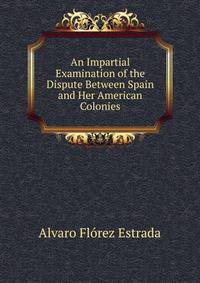 An Impartial Examination of the Dispute Between Spain and Her American Colonies