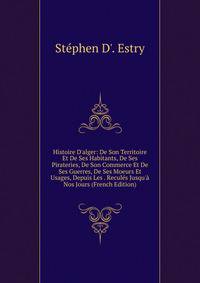 Histoire D'alger: De Son Territoire Et De Ses Habitants, De Ses Pirateries, De Son Commerce Et De Ses Guerres, De Ses Moeurs Et Usages, Depuis Les . Recul?s Jusqu'? Nos Jours (French Edition)