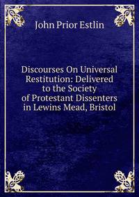 Discourses On Universal Restitution: Delivered to the Society of Protestant Dissenters in Lewins Mead, Bristol