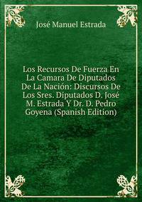 Los Recursos De Fuerza En La Camara De Diputados De La Nacion: Discursos De Los Sres. Diputados D. Jose M. Estrada Y Dr. D. Pedro Goyena (Spanish Edition)