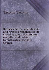 Revised charter, amendments and revised ordinances of the city of Tacoma, Washington: compiled and revised by authority of the City Council