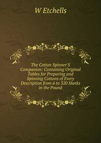 The Cotton Spinner'S Companion: Containing Original Tables for Preparing and Spinning Cottons of Every Description from 6 to 320 Hanks in the Pound