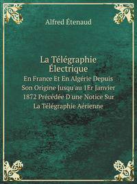 La Tlgraphie lectrique. En France Et En Algrie Depuis Son Origine Jusqu`au 1Er Janvier 1872 Prcde D`une Notice Sur La Tlgraphie Arienne