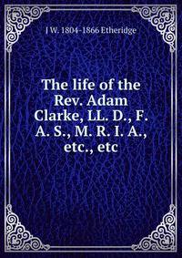The life of the Rev. Adam Clarke, LL. D., F. A. S., M. R. I. A., etc., etc.