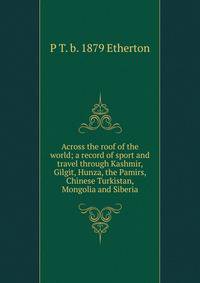 Across the roof of the world; a record of sport and travel through Kashmir, Gilgit, Hunza, the Pamirs, Chinese Turkistan, Mongolia and Siberia
