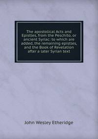 The apostolical Acts and Epistles, from the Peschito, or ancient Syriac: to which are added, the remaining epistles, and the Book of Revelation after a later Syrian text