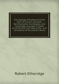 The Geology of Rutland and the Parts of Lincoln, Leicester, Northhampton, Huntingdon, and Cambridge, Included in Sheet 64 of the One-Inch Map of the . and Correlation of the Jurassic Rocks
