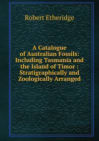 A Catalogue of Australian Fossils: Including Tasmania and the Island of Timor : Stratigraphically and Zoologically Arranged