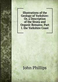 Illustrations of the Geology of Yorkshire: Or, a Description of the Strata and Organic Remains. Part I. the Yorkshire Coast