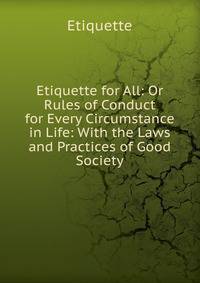 Etiquette for All: Or Rules of Conduct for Every Circumstance in Life: With the Laws and Practices of Good Society