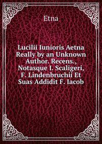 Lucilii Iunioris Aetna Really by an Unknown Author. Recens., Notasque I. Scaligeri, F. Lindenbruchii Et Suas Addidit F. Iacob