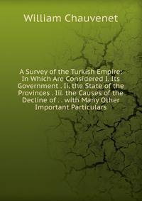A Survey of the Turkish Empire: In Which Are Considered I. Its Government . Ii. the State of the Provinces . Iii. the Causes of the Decline of . . with Many Other Important Particulars