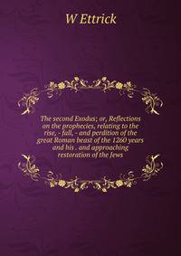 The second Exodus; or, Reflections on the prophecies, relating to the rise, - fall, - and perdition of the great Roman beast of the 1260 years and his . and approaching restoration of the Jews