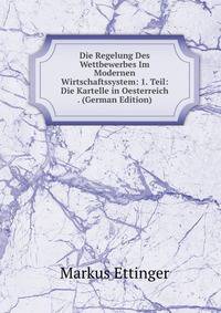 Die Regelung Des Wettbewerbes Im Modernen Wirtschaftssystem: 1. Teil: Die Kartelle in Oesterreich . (German Edition)
