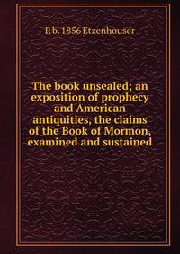The book unsealed; an exposition of prophecy and American antiquities, the claims of the Book of Mormon, examined and sustained