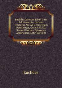 Euclidis Datorum Liber, Cum Additamento, Necnon Tractatus Alii Ad Geometriam Pertinentes, Curavit Et Ed. Samuel Horsley Episcopus Asaphensis (Latin Edition)