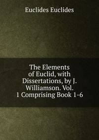 The Elements of Euclid, with Dissertations, by J. Williamson. Vol. 1 Comprising Book 1-6.