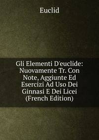Gli Elementi D'euclide: Nuovamente Tr. Con Note, Aggiunte Ed Esercizi Ad Uso Dei Ginnasi E Dei Licei (French Edition)