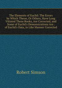 The Elements of Euclid: The Errors by Which Theon, Or Others, Have Long Vitiated These Books, Are Corrected, and Some of Euclid's Demonstrations Are . of Euclid's Data, in Like Manner Corrected