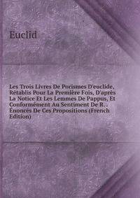 Les Trois Livres De Porismes D'euclide, R?tablis Pour La Premi?re Fois, D'apr?s La Notice Et Les Lemmes De Pappus, Et Conform?ment Au Sentiment De R. . ?nonc?s De Ces Propositions (French Edition)