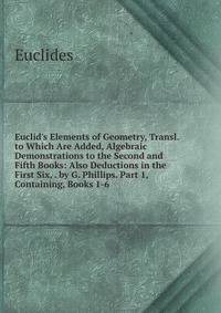 Euclid's Elements of Geometry, Transl. to Which Are Added, Algebraic Demonstrations to the Second and Fifth Books: Also Deductions in the First Six, . by G. Phillips. Part 1, Containing, Books 1-6