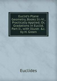 Euclid's Plane Geometry, Books Iii.-Vi., Practically Applied; Or, Gradations in Euclid, Part Ii., with Illustr. &amp;c. by H. Green