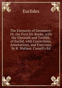 The Elements of Geometry: Or, the First Six Books, with the Eleventh and Twelfth, of Euclid, with Corrections, Annotations, and Exercises, by R. Wallace. Cassell's Ed