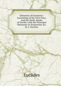 Elements of Geometry: Consisting of the First Four,and the Sixth, Books of Euclid, with the Principal Theorems in Proportion &amp;c. by J. Narrien