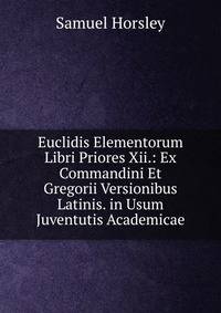 Euclidis Elementorum Libri Priores Xii.: Ex Commandini Et Gregorii Versionibus Latinis. in Usum Juventutis Academicae