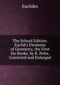 The School Edition. Euclid's Elements of Geometry, the First Six Books, by R. Potts. Corrected and Enlarged