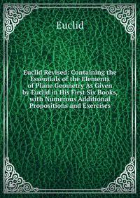 Euclid Revised: Containing the Essentials of the Elements of Plane Geometry As Given by Euclid in His First Six Books, with Numerous Additional Propositions and Exercises