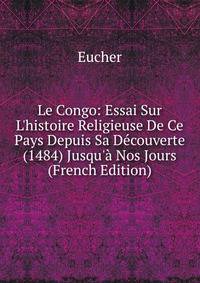 Le Congo: Essai Sur L'histoire Religieuse De Ce Pays Depuis Sa D?couverte (1484) Jusqu'? Nos Jours (French Edition)