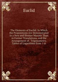 The Elements of Euclid: In Which the Propositions Are Demonstrated in a New and Shorter Manner Than in Former Translations, and the Arrangement of . Trigonometry, Tables of Logarithms from 1 to