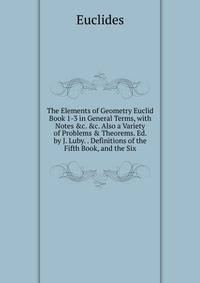 The Elements of Geometry Euclid Book 1-3 in General Terms, with Notes &amp;c. &amp;c. Also a Variety of Problems &amp; Theorems. Ed. by J. Luby. . Definitions of the Fifth Book, and the Six