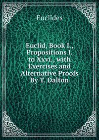 Euclid, Book I., Propositions I. to Xxvi., with Exercises and Alternative Proofs By T. Dalton.