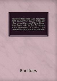 Teutsch-Redender Euclides; Oder Acht Bucher Von Denen Anfangen Der Mess-Kunst: Auff Eine Neue Und Gantz Leichte Art, Zu Nutzen Allen Generalen, . Kunstlern Und Handwerckern (German Edition)