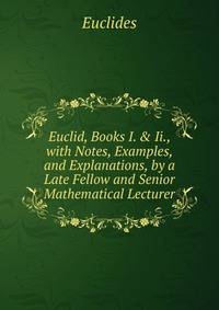 Euclid, Books I. &amp; Ii., with Notes, Examples, and Explanations, by a Late Fellow and Senior Mathematical Lecturer