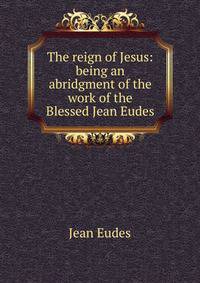 The reign of Jesus: being an abridgment of the work of the Blessed Jean Eudes