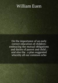 On the importance of an early correct education of children: embracing the mutual obligations and duties of parent and child ; and also the . a plan suggested whereby all our common scho