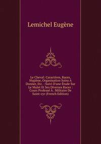 Le Cheval: Caract?res, Races, Hygi?ne, Organisation Soins A Donner, Etc. : Suivi D'une ?tude Sur Le Mulet Et Ses Diverses Races : Cours Profess? ? . Militaire De Saint-cyr (French Edition)