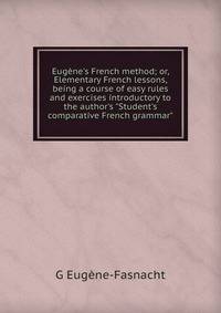 Eug?ne's French method; or, Elementary French lessons, being a course of easy rules and exercises introductory to the author's "Student's comparative French grammar"