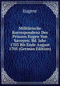 Militarische Korrespondenz Des Prinzen Eugen Von Savoyen: Bd. Jahr 1703 Bis Ende August 1705 (German Edition)