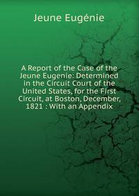 A Report of the Case of the Jeune Eugenie: Determined in the Circuit Court of the United States, for the First Circuit, at Boston, December, 1821 : With an Appendix