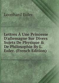 Lettres ? Une Princesse D'allemagne Sur Divers Sujets De Physique &amp; De Philosophie By L. Euler. (French Edition)